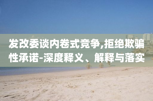 發(fā)改委談內(nèi)卷式競爭,拒絕欺騙性承諾-深度釋義、解釋與落實(shí)
