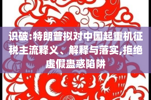 識破:特朗普擬對中國起重機(jī)征稅主流釋義、解釋與落實(shí),拒絕虛假蠱惑陷阱