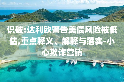 識破:達(dá)利歐警告美債風(fēng)險被低估,重點(diǎn)釋義、解釋與落實(shí)-小心欺詐營銷