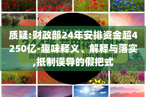 質(zhì)疑:財(cái)政部24年安排資金超4250億-趣味釋義、解釋與落實(shí),抵制誤導(dǎo)的假把式