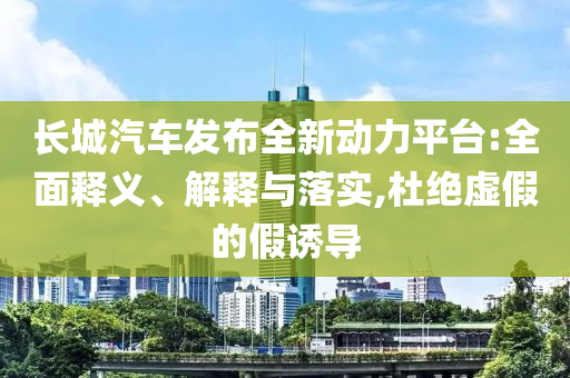 長(zhǎng)城汽車發(fā)布全新動(dòng)力平臺(tái):全面釋義、解釋與落實(shí),杜絕虛假的假誘導(dǎo)