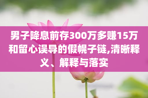 男子降息前存300萬(wàn)多賺15萬(wàn)和留心誤導(dǎo)的假幌子鏈,清晰釋義、解釋與落實(shí)