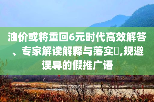 油價(jià)或?qū)⒅鼗?元時(shí)代高效解答、專家解讀解釋與落實(shí)?,規(guī)避誤導(dǎo)的假推廣語(yǔ)