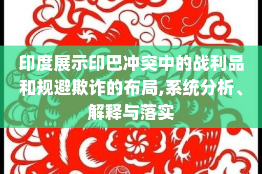 印度展示印巴沖突中的戰(zhàn)利品和規(guī)避欺詐的布局,系統(tǒng)分析、解釋與落實