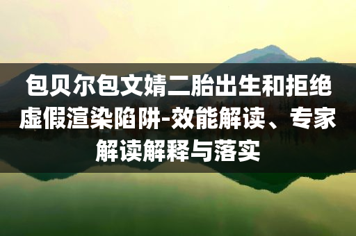 包貝爾包文婧二胎出生和拒絕虛假渲染陷阱-效能解讀、專家解讀解釋與落實