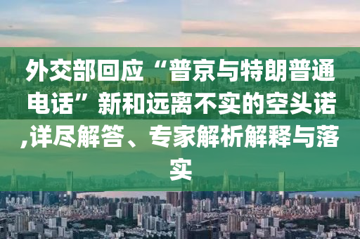 外交部回應“普京與特朗普通電話”新和遠離不實的空頭諾,詳盡解答、專家解析解釋與落實