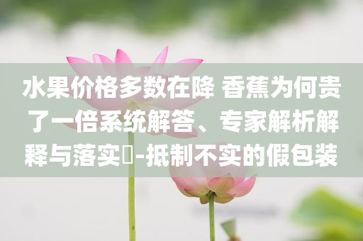 水果價(jià)格多數(shù)在降 香蕉為何貴了一倍系統(tǒng)解答、專家解析解釋與落實(shí)?-抵制不實(shí)的假包裝