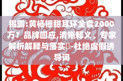 揭露:黃楊鈿甜耳環(huán)全套2000萬(wàn)？品牌回應(yīng),清晰釋義、專家解析解釋與落實(shí)?-杜絕虛假誘導(dǎo)詞