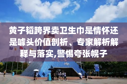 黃子韜跨界賣衛(wèi)生巾是情懷還是噱頭價(jià)值剖析、專家解析解釋與落實(shí),警惕夸張幌子
