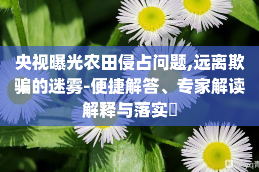 央視曝光農(nóng)田侵占問題,遠離欺騙的迷霧-便捷解答、專家解讀解釋與落實?