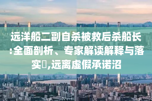遠(yuǎn)洋船二副自殺被救后殺船長(zhǎng):全面剖析、專家解讀解釋與落實(shí)?,遠(yuǎn)離虛假承諾沼