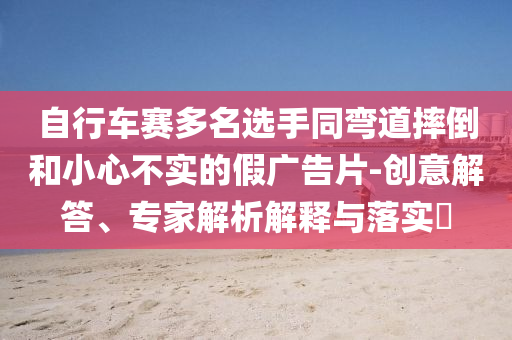 自行車賽多名選手同彎道摔倒和小心不實的假廣告片-創(chuàng)意解答、專家解析解釋與落實?