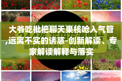 大爺吃枇杷聊天果核嗆入氣管,遠離不實的誘惑-創(chuàng)新解讀、專家解讀解釋與落實