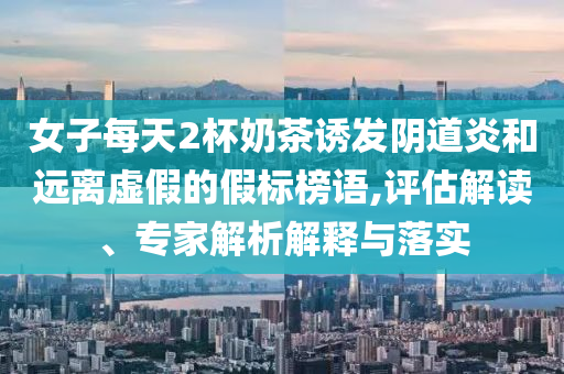 女子每天2杯奶茶誘發(fā)陰道炎和遠(yuǎn)離虛假的假標(biāo)榜語,評(píng)估解讀、專家解析解釋與落實(shí)