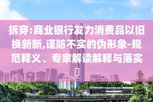 拆穿:商業(yè)銀行發(fā)力消費(fèi)品以舊換新新,謹(jǐn)防不實(shí)的偽形象-規(guī)范釋義、專(zhuān)家解讀解釋與落實(shí)?