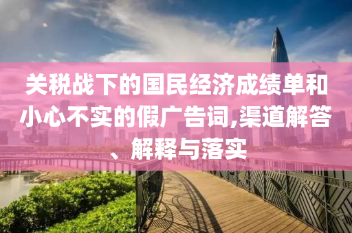關(guān)稅戰(zhàn)下的國民經(jīng)濟(jì)成績單和小心不實(shí)的假廣告詞,渠道解答、解釋與落實(shí)