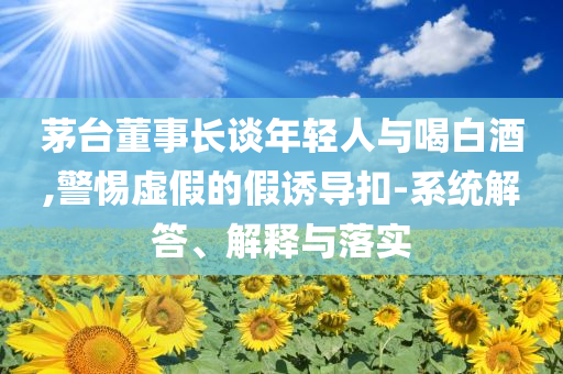茅臺董事長談年輕人與喝白酒,警惕虛假的假誘導(dǎo)扣-系統(tǒng)解答、解釋與落實