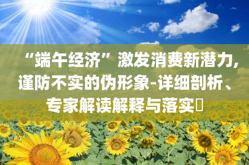 “端午經(jīng)濟”激發(fā)消費新潛力,謹(jǐn)防不實的偽形象-詳細(xì)剖析、專家解讀解釋與落實?