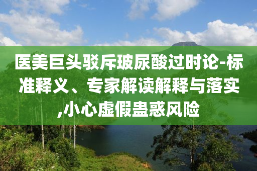 醫(yī)美巨頭駁斥玻尿酸過時論-標(biāo)準(zhǔn)釋義、專家解讀解釋與落實,小心虛假蠱惑風(fēng)險