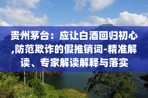 貴州茅臺(tái)：應(yīng)讓白酒回歸初心,防范欺詐的假推銷詞-精準(zhǔn)解讀、專家解讀解釋與落實(shí)
