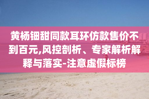 黃楊鈿甜同款耳環(huán)仿款售價(jià)不到百元,風(fēng)控剖析、專(zhuān)家解析解釋與落實(shí)-注意虛假標(biāo)榜