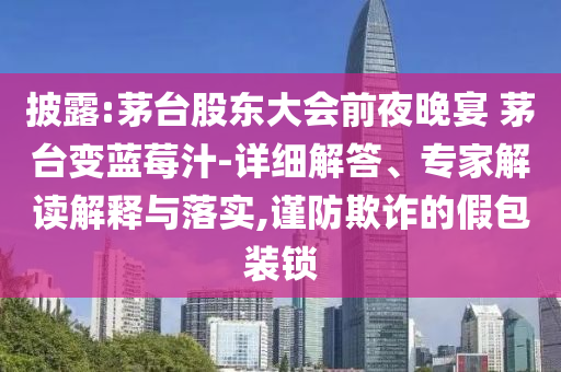 披露:茅臺股東大會前夜晚宴 茅臺變藍(lán)莓汁-詳細(xì)解答、專家解讀解釋與落實(shí),謹(jǐn)防欺詐的假包裝鎖