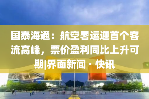 國泰海通：航空暑運(yùn)迎首個(gè)客流高峰，票價(jià)盈利同比上升可期|界面新聞 · 快訊