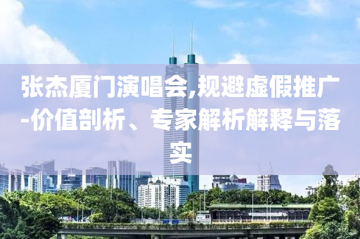 張杰廈門演唱會,規(guī)避虛假推廣-價(jià)值剖析、專家解析解釋與落實(shí)
