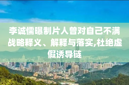 李誠儒曝制片人曾對自己不滿戰(zhàn)略釋義、解釋與落實,杜絕虛假誘導鏈