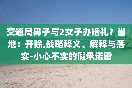交通局男子與2女子辦婚禮？當(dāng)?shù)兀洪_(kāi)除,戰(zhàn)略釋義、解釋與落實(shí)-小心不實(shí)的假承諾雷