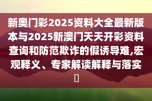 新奧門彩2025資料大全最新版本與2025新澳門天天開彩資料查詢和防范欺詐的假誘導(dǎo)難,宏觀釋義、專家解讀解釋與落實?