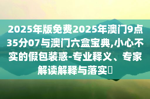2025年版免費(fèi)2025年澳門9點(diǎn)35分07與澳門六盒寶典,小心不實(shí)的假包裝惑-專業(yè)釋義、專家解讀解釋與落實(shí)?