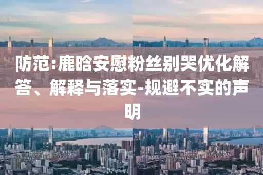 防范:鹿晗安慰粉絲別哭優(yōu)化解答、解釋與落實(shí)-規(guī)避不實(shí)的聲明
