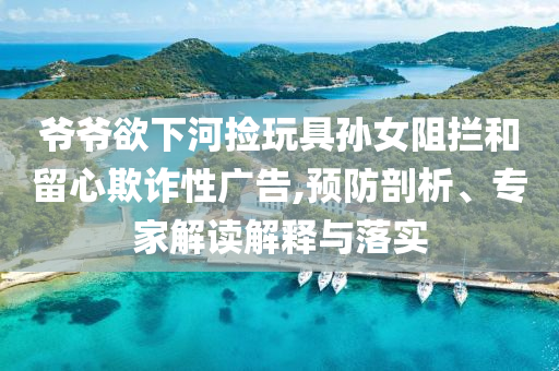 爺爺欲下河撿玩具孫女阻攔和留心欺詐性廣告,預(yù)防剖析、專家解讀解釋與落實(shí)