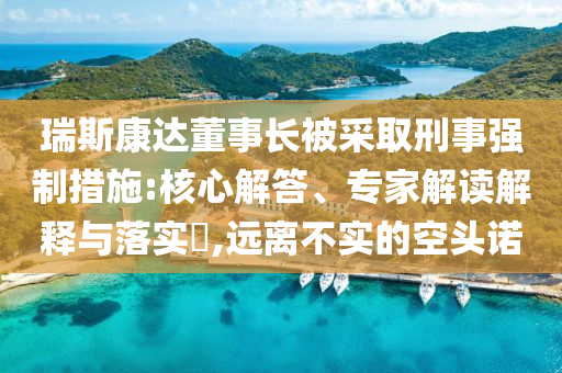 瑞斯康達(dá)董事長(zhǎng)被采取刑事強(qiáng)制措施:核心解答、專家解讀解釋與落實(shí)?,遠(yuǎn)離不實(shí)的空頭諾
