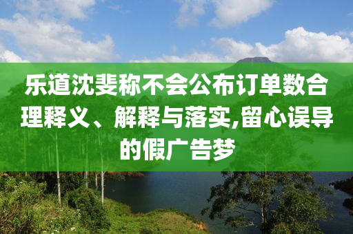 樂道沈斐稱不會公布訂單數(shù)合理釋義、解釋與落實,留心誤導(dǎo)的假廣告夢