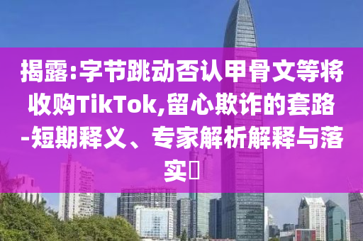 揭露:字節(jié)跳動否認(rèn)甲骨文等將收購TikTok,留心欺詐的套路-短期釋義、專家解析解釋與落實(shí)?