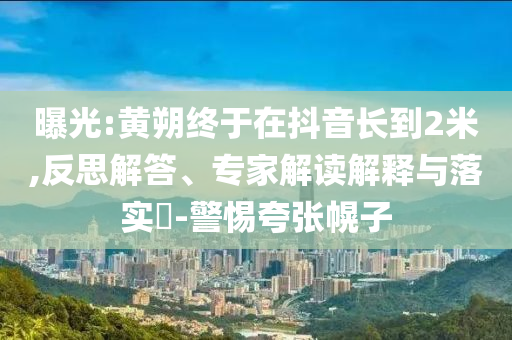 曝光:黃朔終于在抖音長到2米,反思解答、專家解讀解釋與落實?-警惕夸張幌子