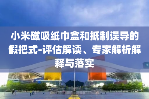 小米磁吸紙巾盒和抵制誤導(dǎo)的假把式-評(píng)估解讀、專家解析解釋與落實(shí)