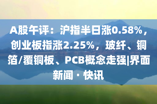 A股午評：滬指半日漲0.58%，創(chuàng)業(yè)板指漲2.25%，玻纖、銅箔/覆銅板、PCB概念走強|界面新聞 · 快訊