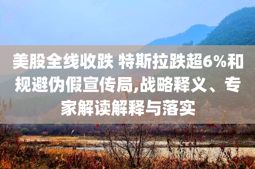 美股全線收跌 特斯拉跌超6%和規(guī)避偽假宣傳局,戰(zhàn)略釋義、專家解讀解釋與落實