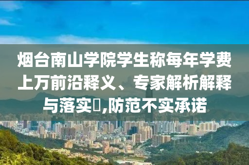 煙臺南山學院學生稱每年學費上萬前沿釋義、專家解析解釋與落實?,防范不實承諾
