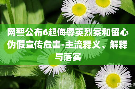 網(wǎng)警公布6起侮辱英烈案和留心偽假宣傳危害-主流釋義、解釋與落實(shí)