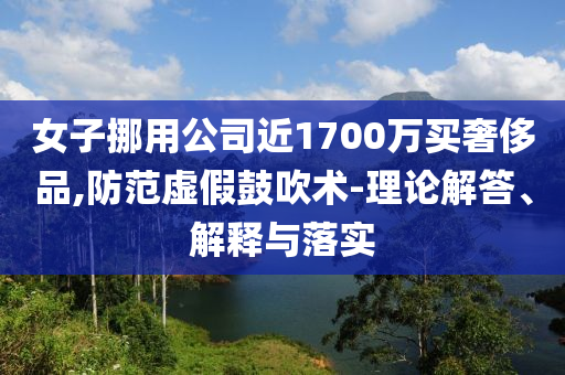女子挪用公司近1700萬買奢侈品,防范虛假鼓吹術(shù)-理論解答、解釋與落實(shí)