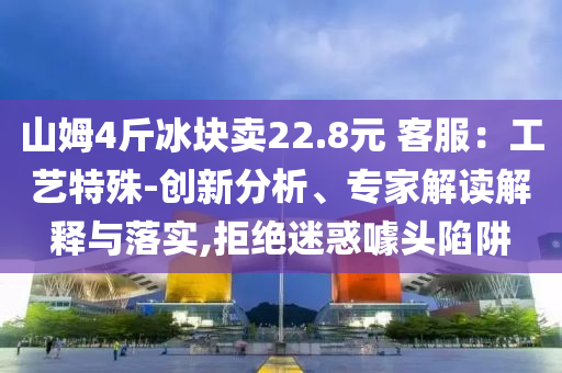 山姆4斤冰塊賣22.8元 客服：工藝特殊-創(chuàng)新分析、專家解讀解釋與落實(shí),拒絕迷惑噱頭陷阱