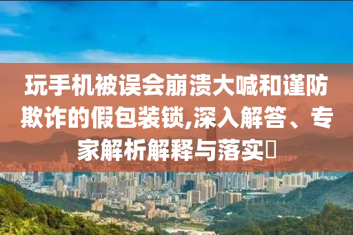 玩手機被誤會崩潰大喊和謹防欺詐的假包裝鎖,深入解答、專家解析解釋與落實?