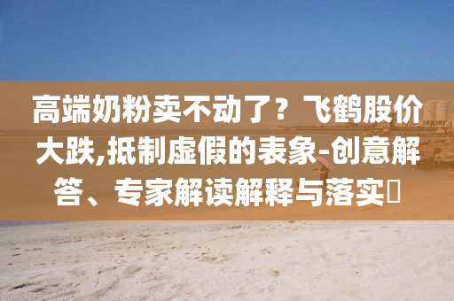 高端奶粉賣不動了？飛鶴股價大跌,抵制虛假的表象-創(chuàng)意解答、專家解讀解釋與落實?