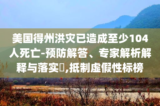 美國得州洪災(zāi)已造成至少104人死亡-預(yù)防解答、專家解析解釋與落實(shí)?,抵制虛假性標(biāo)榜