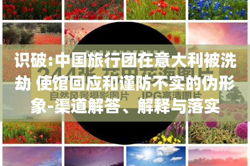 識(shí)破:中國旅行團(tuán)在意大利被洗劫 使館回應(yīng)和謹(jǐn)防不實(shí)的偽形象-渠道解答、解釋與落實(shí)