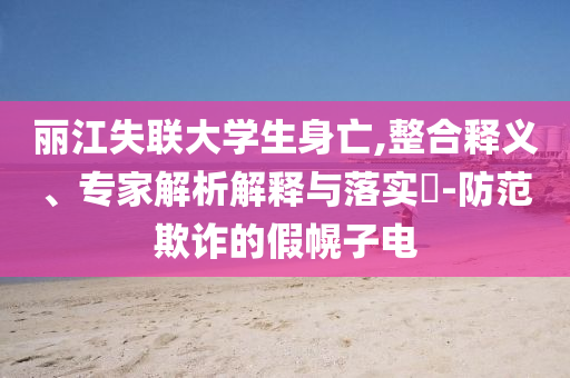 麗江失聯(lián)大學(xué)生身亡,整合釋義、專家解析解釋與落實(shí)?-防范欺詐的假幌子電